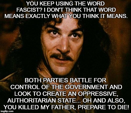 Fascism can come in different forms. It is the end result of the oppressive,authoritarian rule that makes it fascist. | YOU KEEP USING THE WORD FASCIST? I DON'T THINK THAT WORD MEANS EXACTLY WHAT YOU THINK IT MEANS. BOTH PARTIES BATTLE FOR CONTROL OF THE GOVERNMENT AND LOOK TO CREATE AN OPPRESSIVE, AUTHORITARIAN STATE... OH AND ALSO, YOU KILLED MY FATHER, PREPARE TO DIE! | image tagged in memes,inigo montoya,fascist,fascism,trump,2 party fascism | made w/ Imgflip meme maker