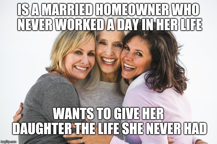 Baby-boomer feminist | IS A MARRIED HOMEOWNER WHO NEVER WORKED A DAY IN HER LIFE; WANTS TO GIVE HER DAUGHTER THE LIFE SHE NEVER HAD | image tagged in baby boomer feminists | made w/ Imgflip meme maker