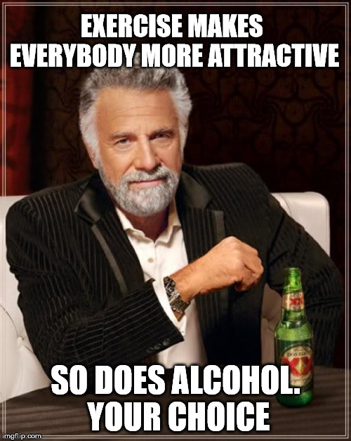 The Most Interesting Man In The World Meme | EXERCISE MAKES EVERYBODY MORE ATTRACTIVE; SO DOES ALCOHOL. YOUR CHOICE | image tagged in memes,the most interesting man in the world | made w/ Imgflip meme maker
