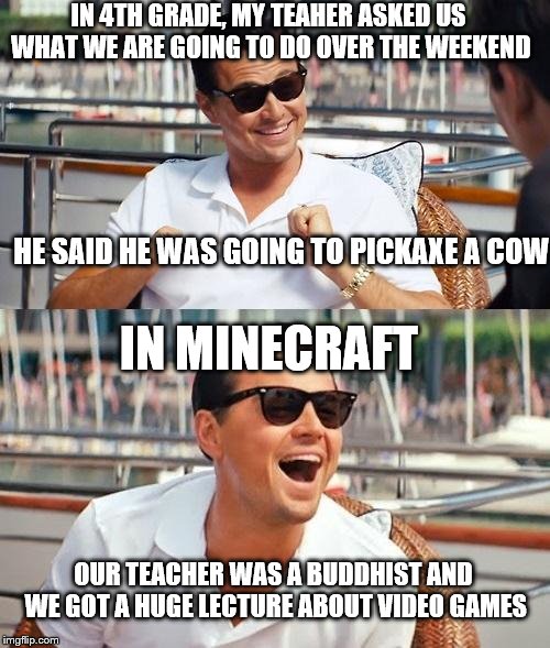Leonardo Dicaprio Wolf Of Wall Street Meme | IN 4TH GRADE, MY TEAHER ASKED US WHAT WE ARE GOING TO DO OVER THE WEEKEND HE SAID HE WAS GOING TO PICKAXE A COW IN MINECRAFT OUR TEACHER WAS | image tagged in memes,leonardo dicaprio wolf of wall street | made w/ Imgflip meme maker
