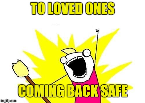 X All The Y Meme | TO LOVED ONES COMING BACK SAFE | image tagged in memes,x all the y | made w/ Imgflip meme maker
