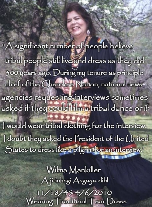 Wilma Mankiller First Female Chief of the Cherokee Nation in OK | "A significant number of people believe; tribal people still live and dress as they did; 300 years ago. During my tenure as principle; chief of the Cherokee Nation, national news; agencies requesting interviews sometimes; asked if they could film a tribal dance or if; I would wear tribal clothing for the interview. I doubt they asked the President of the United; States to dress like a pilgrim for an interview.'; Wilma Mankiller; A-ji-luhsgi Asgaya-dihl; 11/18/45-4/6/2010; Wearing Traditioal Tear Dress | image tagged in native american,native americans,indian chiefs,indian chief,indians,tribe | made w/ Imgflip meme maker