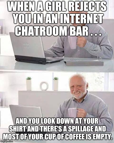 Hide the Pain Harold Meme | WHEN A GIRL REJECTS YOU IN AN INTERNET CHATROOM BAR . . . AND YOU LOOK DOWN AT YOUR SHIRT AND THERE'S A SPILLAGE AND MOST OF YOUR CUP OF COFFEE IS EMPTY. | image tagged in memes,hide the pain harold | made w/ Imgflip meme maker