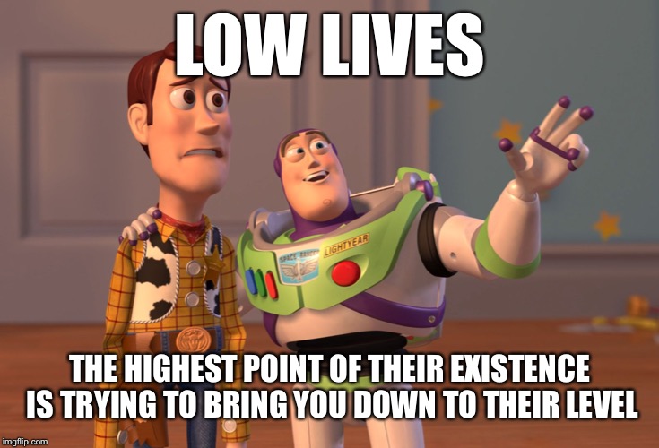 X, X Everywhere Meme | LOW LIVES; THE HIGHEST POINT OF THEIR EXISTENCE IS TRYING TO BRING YOU DOWN TO THEIR LEVEL | image tagged in memes,x x everywhere | made w/ Imgflip meme maker