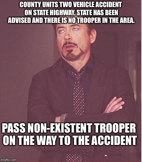 Face You Make Robert Downey Jr | COUNTY UNITS TWO VEHICLE ACCIDENT ON STATE HIGHWAY. STATE HAS BEEN ADVISED AND THERE IS NO TROOPER IN THE AREA. PASS NON-EXISTENT TROOPER ON THE WAY TO THE ACCIDENT | image tagged in memes,face you make robert downey jr | made w/ Imgflip meme maker