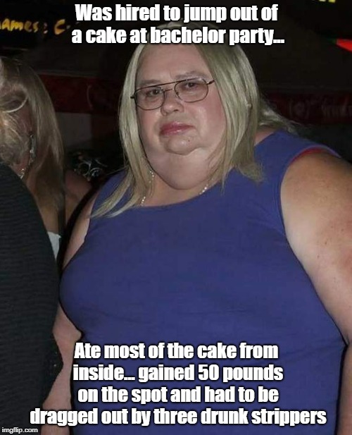 Tales Of The Weird And Truly Bizarre | Was hired to jump out of a cake at bachelor party... Ate most of the cake from inside... gained 50 pounds on the spot and had to be dragged out by three drunk strippers | image tagged in confused fat woman,bachelor party,tales of the weird and truly bizarre,memes | made w/ Imgflip meme maker