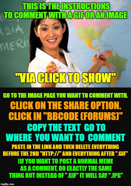 Tips on commenting with "Click to show" images.  | THIS IS THE INSTRUCTIONS TO COMMENT WITH A GIF OR AN IMAGE; "VIA CLICK TO SHOW"; GO TO THE IMAGE PAGE YOU WANT TO COMMENT WITH. CLICK ON THE SHARE OPTION. CLICK IN "BBCODE (FORUMS)"; COPY THE TEXT  GO TO WHERE  YOU WANT TO  COMMENT; PASTE IN THE LINK AND THEN DELETE EVERYTHING BEFORE THE 2ND "HTTP://" AND EVERYTHING AFTER ".GIF"; (IF YOU WANT TO POST A NORMAL MEME AS A COMMENT, DO EXACTLY THE SAME THING BUT INSTEAD OF ".GIF" IT WILL SAY ".JPG" | made w/ Imgflip meme maker