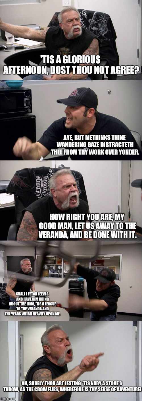 American Chopper Argument Meme | 'TIS A GLORIOUS AFTERNOON, DOST THOU NOT AGREE? AYE, BUT METHINKS THINE WANDERING GAZE DISTRACTETH THEE FROM THY WORK OVER YONDER. HOW RIGHT YOU ARE, MY GOOD MAN, LET US AWAY TO THE VERANDA, AND BE DONE WITH IT. SHALL I FETCH JEEVES AND HAVE HIM BRING ABOUT THE LIMO, 'TIS A LEAGUE TO THE VERANDA AND THE YEARS WEIGH HEAVILY UPON ME. OH, SURELY THOU ART JESTING, 'TIS NARY A STONE'S THROW, AS THE CROW FLIES, WHEREFORE IS THY SENSE OF ADVENTURE! | image tagged in memes,american chopper argument | made w/ Imgflip meme maker