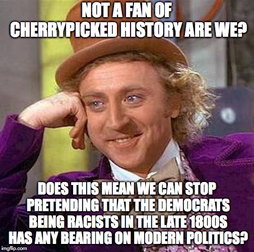 Creepy Condescending Wonka Meme | NOT A FAN OF CHERRYPICKED HISTORY ARE WE? DOES THIS MEAN WE CAN STOP PRETENDING THAT THE DEMOCRATS BEING RACISTS IN THE LATE 1800S HAS ANY B | image tagged in memes,creepy condescending wonka | made w/ Imgflip meme maker