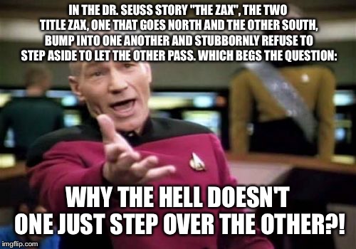 Picard Wtf | IN THE DR. SEUSS STORY "THE ZAX", THE TWO TITLE ZAX, ONE THAT GOES NORTH AND THE OTHER SOUTH, BUMP INTO ONE ANOTHER AND STUBBORNLY REFUSE TO STEP ASIDE TO LET THE OTHER PASS. WHICH BEGS THE QUESTION:; WHY THE HELL DOESN'T ONE JUST STEP OVER THE OTHER?! | image tagged in memes,picard wtf,dr seuss | made w/ Imgflip meme maker