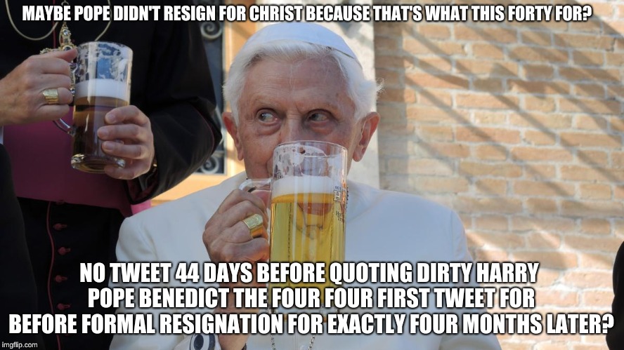 Benedict XVI beer | MAYBE POPE DIDN'T RESIGN FOR CHRIST BECAUSE THAT'S WHAT THIS FORTY FOR? NO TWEET 44 DAYS BEFORE QUOTING DIRTY HARRY POPE BENEDICT THE FOUR FOUR FIRST TWEET FOR BEFORE FORMAL RESIGNATION FOR EXACTLY FOUR MONTHS LATER? | image tagged in benedict xvi beer | made w/ Imgflip meme maker