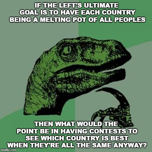 Philosoraptor | IF THE LEFT'S ULTIMATE GOAL IS TO HAVE EACH COUNTRY BEING A MELTING POT OF ALL PEOPLES; THEN WHAT WOULD THE POINT BE IN HAVING CONTESTS TO SEE WHICH COUNTRY IS BEST WHEN THEY'RE ALL THE SAME ANYWAY? | image tagged in memes,philosoraptor | made w/ Imgflip meme maker