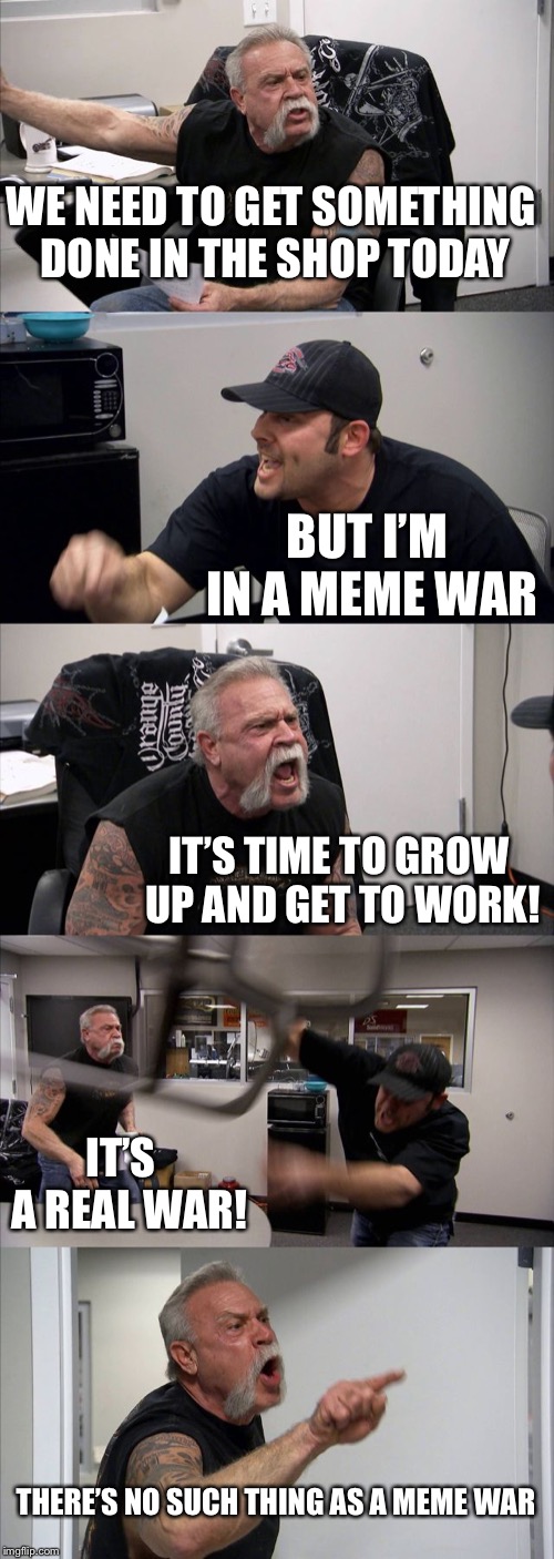 American Chopper Argument | WE NEED TO GET SOMETHING DONE IN THE SHOP TODAY; BUT I’M IN A MEME WAR; IT’S TIME TO GROW UP AND GET TO WORK! IT’S  A REAL WAR! THERE’S NO SUCH THING AS A MEME WAR | image tagged in memes,american chopper argument | made w/ Imgflip meme maker