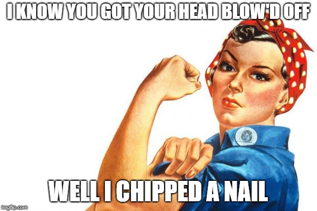 Women RIghts | I KNOW YOU GOT YOUR HEAD BLOW'D OFF; WELL I CHIPPED A NAIL | image tagged in women rights | made w/ Imgflip meme maker