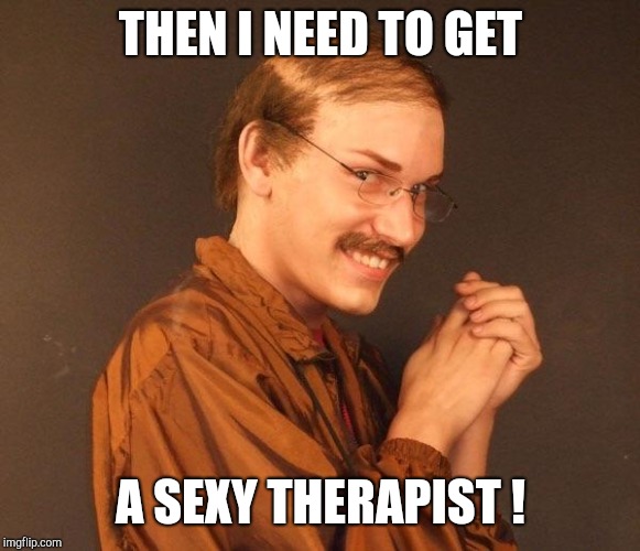 Creepy guy | THEN I NEED TO GET A SEXY THERAPIST ! | image tagged in creepy guy | made w/ Imgflip meme maker