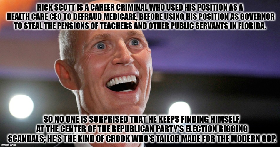 Typical Republican Corruption | RICK SCOTT IS A CAREER CRIMINAL WHO USED HIS POSITION AS A HEALTH CARE CEO TO DEFRAUD MEDICARE, BEFORE USING HIS POSITION AS GOVERNOR TO STEAL THE PENSIONS OF TEACHERS AND OTHER PUBLIC SERVANTS IN FLORIDA. SO NO ONE IS SURPRISED THAT HE KEEPS FINDING HIMSELF AT THE CENTER OF THE REPUBLICAN PARTY’S ELECTION RIGGING SCANDALS; HE’S THE KIND OF CROOK WHO’S TAILOR MADE FOR THE MODERN GOP. | image tagged in rick scott,republican,criminal,gop,florida,election | made w/ Imgflip meme maker