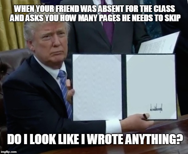 Trump Bill Signing | WHEN YOUR FRIEND WAS ABSENT FOR THE CLASS AND ASKS YOU HOW MANY PAGES HE NEEDS TO SKIP; DO I LOOK LIKE I WROTE ANYTHING? | image tagged in memes,trump bill signing | made w/ Imgflip meme maker
