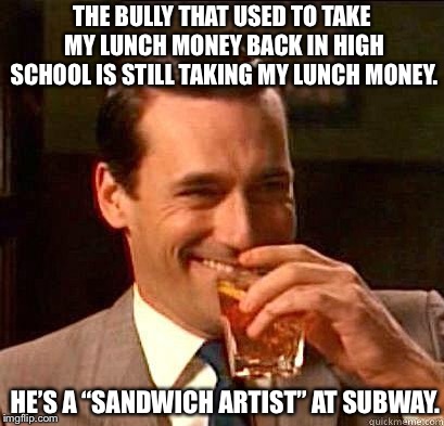 Laughing Don Draper | THE BULLY THAT USED TO TAKE MY LUNCH MONEY BACK IN HIGH SCHOOL IS STILL TAKING MY LUNCH MONEY. HE’S A “SANDWICH ARTIST” AT SUBWAY. | image tagged in laughing don draper | made w/ Imgflip meme maker