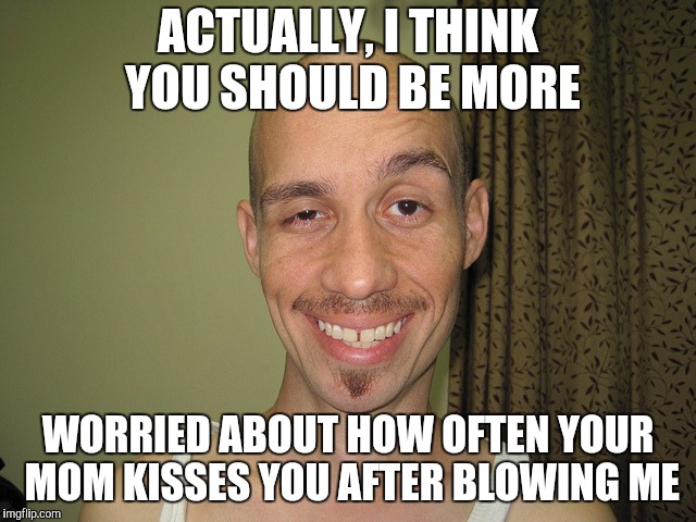 wierdo32 | ACTUALLY, I THINK YOU SHOULD BE MORE WORRIED ABOUT HOW OFTEN YOUR MOM KISSES YOU AFTER BLOWING ME | image tagged in wierdo32 | made w/ Imgflip meme maker