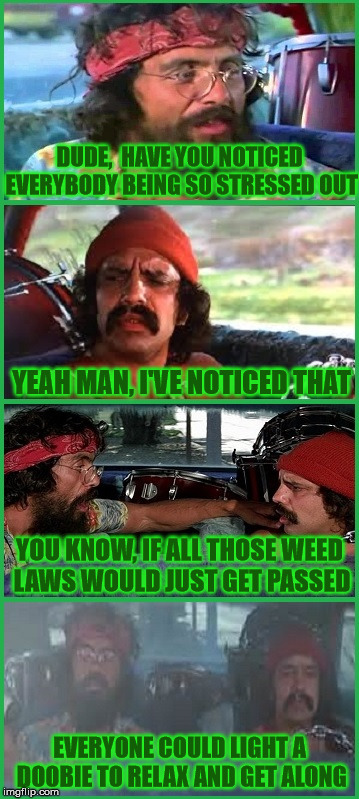 Cheech and Chong knew decades ago how people could get along | DUDE,  HAVE YOU NOTICED EVERYBODY BEING SO STRESSED OUT; YEAH MAN, I'VE NOTICED THAT; YOU KNOW, IF ALL THOSE WEED  LAWS WOULD JUST GET PASSED; EVERYONE COULD LIGHT A DOOBIE TO RELAX AND GET ALONG | image tagged in cheech and chong,memes,stressed out,relax | made w/ Imgflip meme maker