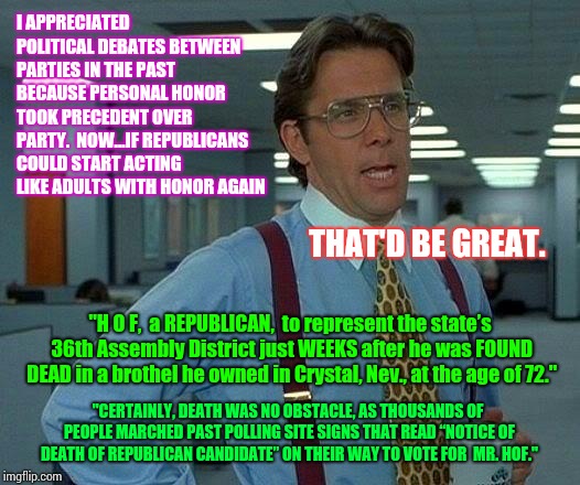 You Don't Have To Do What You're Told Anymore.  Think. | I APPRECIATED POLITICAL DEBATES BETWEEN PARTIES IN THE PAST BECAUSE PERSONAL HONOR TOOK PRECEDENT OVER PARTY.  NOW...IF REPUBLICANS COULD START ACTING LIKE ADULTS WITH HONOR AGAIN; THAT'D BE GREAT. "H O F,  a REPUBLICAN,  to represent the state’s 36th Assembly District just WEEKS after he was FOUND DEAD in a brothel he owned in Crystal, Nev., at the age of 72."; "CERTAINLY, DEATH WAS NO OBSTACLE, AS THOUSANDS OF PEOPLE MARCHED PAST POLLING SITE SIGNS THAT READ “NOTICE OF DEATH OF REPUBLICAN CANDIDATE” ON THEIR WAY TO VOTE FOR  MR. HOF." | image tagged in memes,that would be great,think about it,think outside the box,meme,imagine | made w/ Imgflip meme maker