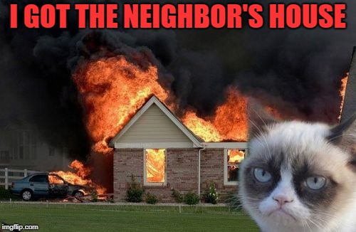 Burn Kitty Meme | I GOT THE NEIGHBOR'S HOUSE | image tagged in memes,burn kitty,grumpy cat | made w/ Imgflip meme maker