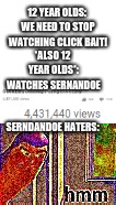 HMMMMMMMMMMMMMMMMMMMMMMMMMMMMMMMMMMMMMMMMMMMMMMMMMMMMMMMMMMMMMMMMMMMMMMMMMMMMMMMMMMMMMMMMMMMMMMMMMMMMMMMMMMMMMMMMMMMMMMMMMMMMMMM | 12 YEAR OLDS: WE NEED TO STOP WATCHING CLICK BAIT! *ALSO 12 YEAR OLDS*: WATCHES SERNANDOE; SERNDANDOE HATERS: | image tagged in sernandoe the click bait god,funny,memes,sorry idk why the meme is so small | made w/ Imgflip meme maker