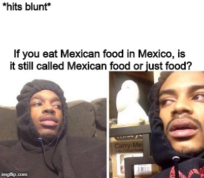 Hits Blunt To Food | *hits blunt*; If you eat Mexican food in Mexico, is it still called Mexican food or just food? | image tagged in hits blunt,food,mind blown | made w/ Imgflip meme maker