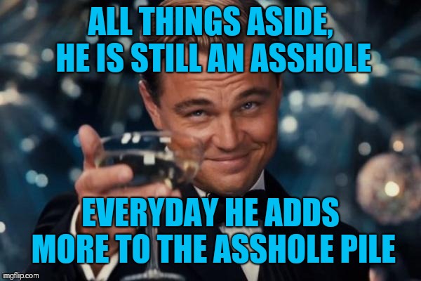 Leonardo Dicaprio Cheers Meme | ALL THINGS ASIDE, HE IS STILL AN ASSHOLE EVERYDAY HE ADDS MORE TO THE ASSHOLE PILE | image tagged in memes,leonardo dicaprio cheers | made w/ Imgflip meme maker