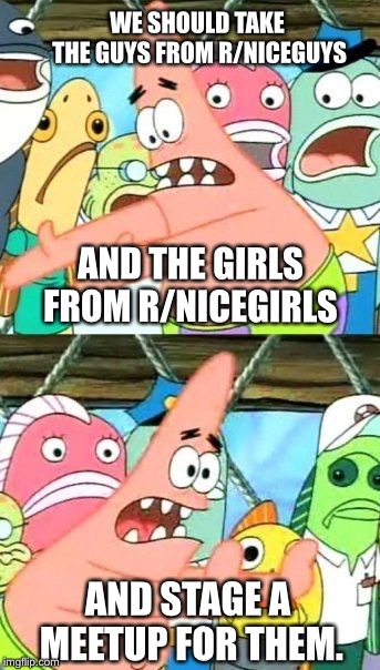 Put It Somewhere Else Patrick Meme | WE SHOULD TAKE THE GUYS FROM R/NICEGUYS; AND THE GIRLS FROM R/NICEGIRLS; AND STAGE A MEETUP FOR THEM. | image tagged in memes,put it somewhere else patrick | made w/ Imgflip meme maker