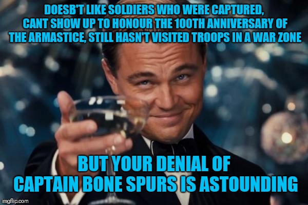 Leonardo Dicaprio Cheers Meme | DOESB'T LIKE SOLDIERS WHO WERE CAPTURED, CANT SHOW UP TO HONOUR THE 100TH ANNIVERSARY OF THE ARMASTICE, STILL HASN'T VISITED TROOPS IN A WAR | image tagged in memes,leonardo dicaprio cheers | made w/ Imgflip meme maker