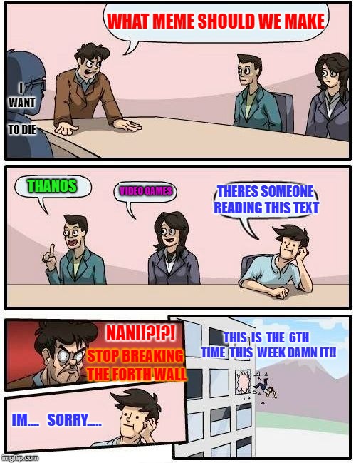 Boardroom Meeting Suggestion Meme | WHAT MEME SHOULD WE MAKE; I WANT TO DIE; VIDEO GAMES; THANOS; THERES SOMEONE READING THIS TEXT; NANI!?!?! THIS  IS  THE  6TH  TIME  THIS  WEEK DAMN IT!! STOP BREAKING THE FORTH WALL; IM....   SORRY..... | image tagged in memes,boardroom meeting suggestion | made w/ Imgflip meme maker