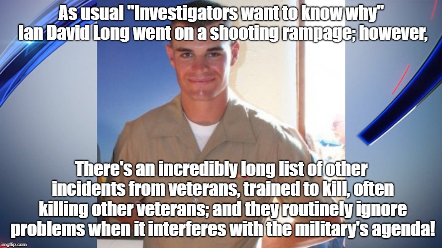 Suppressing Research On Violence | As usual "Investigators want to know why" Ian David Long went on a shooting rampage; however, There's an incredibly long list of other incidents from veterans, trained to kill, often killing other veterans; and they routinely ignore problems when it interferes with the military's agenda! | image tagged in mass shootings,ptsd,antiwar,politics,science,psychology | made w/ Imgflip meme maker