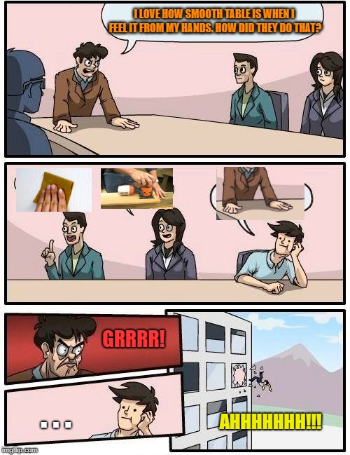 Boardroom Meeting Suggestion | I LOVE HOW SMOOTH TABLE IS WHEN I FEEL IT FROM MY HANDS. HOW DID THEY DO THAT? GRRRR! . . . AHHHHHHH!!! | image tagged in memes,boardroom meeting suggestion | made w/ Imgflip meme maker