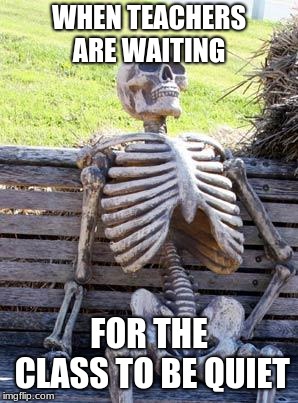 Waiting Skeleton | WHEN TEACHERS ARE WAITING; FOR THE CLASS TO BE QUIET | image tagged in memes,waiting skeleton | made w/ Imgflip meme maker