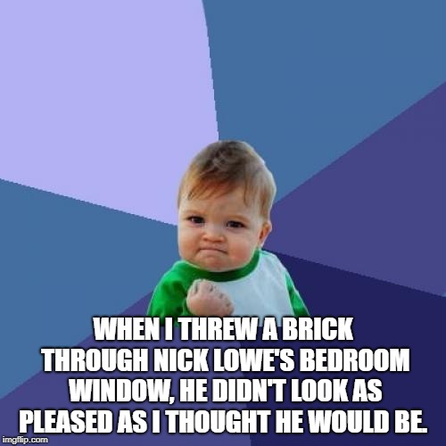 Success Kid Meme | WHEN I THREW A BRICK THROUGH NICK LOWE'S BEDROOM WINDOW, HE DIDN'T LOOK AS PLEASED AS I THOUGHT HE WOULD BE. | image tagged in memes,success kid | made w/ Imgflip meme maker