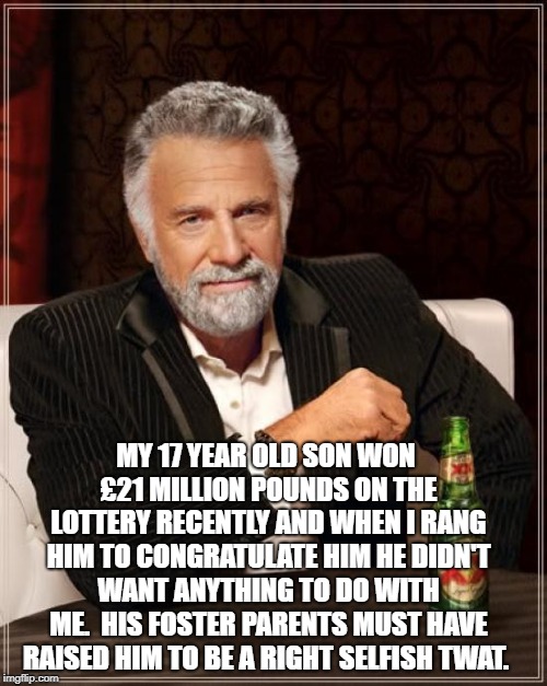 The Most Interesting Man In The World Meme | MY 17 YEAR OLD SON WON £21 MILLION POUNDS ON THE LOTTERY RECENTLY AND WHEN I RANG HIM TO CONGRATULATE HIM HE DIDN'T WANT ANYTHING TO DO WITH ME.

HIS FOSTER PARENTS MUST HAVE RAISED HIM TO BE A RIGHT SELFISH TWAT. | image tagged in memes,the most interesting man in the world | made w/ Imgflip meme maker