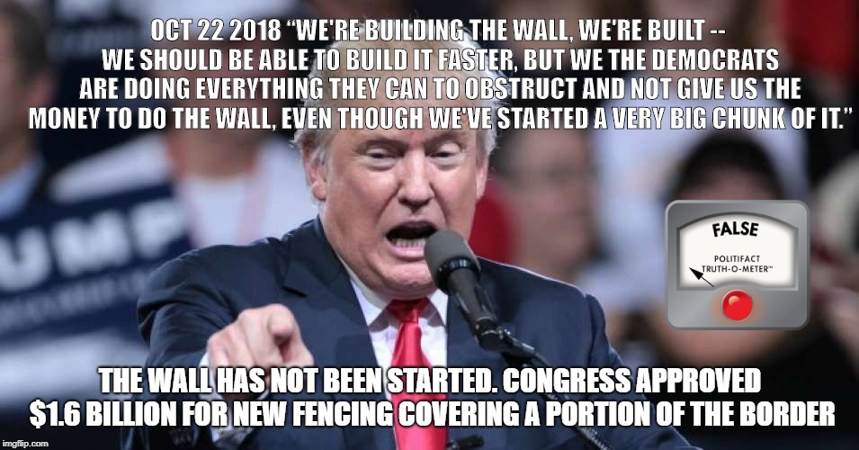 Another Trump Lie | OCT 22 2018
“WE'RE BUILDING THE WALL, WE'RE BUILT -- WE SHOULD BE ABLE TO BUILD IT FASTER, BUT WE THE DEMOCRATS ARE DOING EVERYTHING THEY CAN TO OBSTRUCT AND NOT GIVE US THE MONEY TO DO THE WALL, EVEN THOUGH WE'VE STARTED A VERY BIG CHUNK OF IT.”; THE WALL HAS NOT BEEN STARTED. CONGRESS APPROVED $1.6 BILLION FOR NEW FENCING COVERING A PORTION OF THE BORDER | image tagged in donald trump,trump,trump lies | made w/ Imgflip meme maker