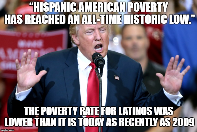 Another Trump Lie | “HISPANIC AMERICAN POVERTY HAS REACHED AN ALL-TIME HISTORIC LOW.”; THE POVERTY RATE FOR LATINOS WAS LOWER THAN IT IS TODAY AS RECENTLY AS 2009 | image tagged in trump,trump lies | made w/ Imgflip meme maker