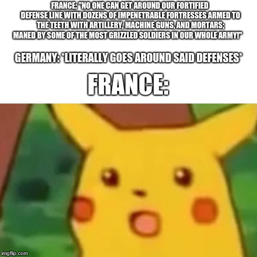 WW2 memes | FRANCE: "NO ONE CAN GET AROUND OUR FORTIFIED DEFENSE LINE WITH DOZENS OF IMPENETRABLE FORTRESSES ARMED TO THE TEETH WITH ARTILLERY, MACHINE GUNS, AND MORTARS; MANED BY SOME OF THE MOST GRIZZLED SOLDIERS IN OUR WHOLE ARMY!"; GERMANY: *LITERALLY GOES AROUND SAID DEFENSES*; FRANCE: | image tagged in memes,surprised pikachu | made w/ Imgflip meme maker