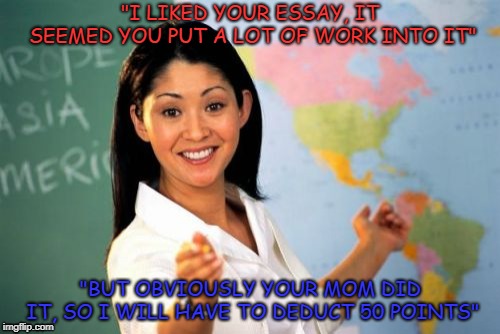 Unhelpful High School Teacher | "I LIKED YOUR ESSAY, IT SEEMED YOU PUT A LOT OF WORK INTO IT"; "BUT OBVIOUSLY YOUR MOM DID IT, SO I WILL HAVE TO DEDUCT 50 POINTS" | image tagged in memes,unhelpful high school teacher | made w/ Imgflip meme maker