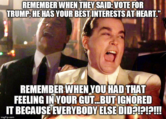Good Fellas Hilarious Meme | REMEMBER WHEN THEY SAID: VOTE FOR TRUMP; HE HAS YOUR BEST INTERESTS AT HEART."; REMEMBER WHEN YOU HAD THAT FEELING IN YOUR GUT...BUT IGNORED  IT BECAUSE EVERYBODY ELSE DID?!?!?!!! | image tagged in memes,good fellas hilarious | made w/ Imgflip meme maker