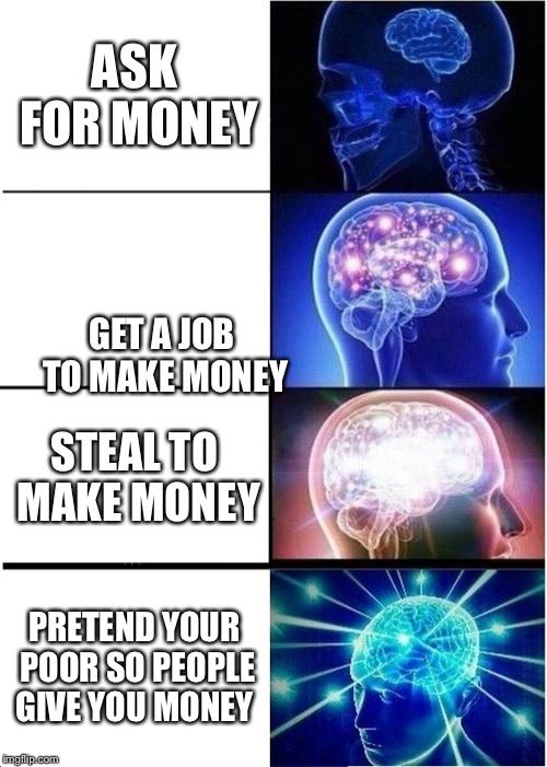 Expanding Brain | ASK FOR MONEY; GET A JOB TO MAKE MONEY; STEAL TO MAKE MONEY; PRETEND YOUR POOR SO PEOPLE GIVE YOU MONEY | image tagged in memes,expanding brain | made w/ Imgflip meme maker