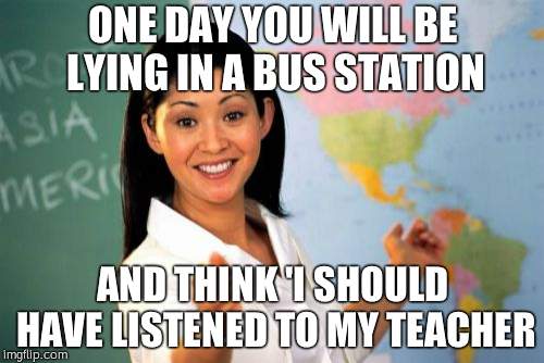 Unhelpful High School Teacher Meme | ONE DAY YOU WILL BE LYING
IN A BUS STATION; AND THINK 'I SHOULD HAVE LISTENED TO MY TEACHER | image tagged in memes,unhelpful high school teacher | made w/ Imgflip meme maker
