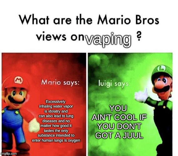 Teens Nowadays | vaping; Excessively inhaling water vapor is idolatry and can also lead to lung diseases and no matter how good it tastes the only substance intended to enter human lungs is oxygen; YOU AIN'T COOL IF YOU DON'T GOT A JUUL | image tagged in mario bros views,imgflip,memes,vaping,water,taste | made w/ Imgflip meme maker