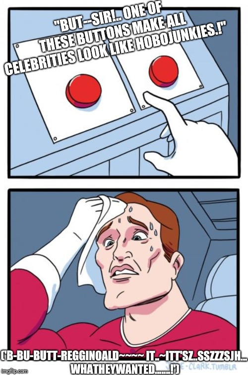 Two Buttons
THeGRAND.REVEAL.. | "BUT--SIR!..
ONE OF THESE BUTTONS MAKE ALL CELEBRITIES LOOK LIKE HOBOJUNKIES.!"; ('B-BU-BUTT-REGGINOALD~~~~
IT..~ITT'SZ..SSZZZSJH... WHATHEYWANTED.......!') | image tagged in memes,two buttons | made w/ Imgflip meme maker