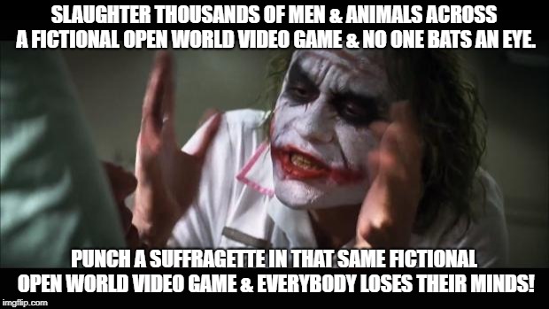And everybody loses their minds Meme | SLAUGHTER THOUSANDS OF MEN & ANIMALS ACROSS A FICTIONAL OPEN WORLD VIDEO GAME & NO ONE BATS AN EYE. PUNCH A SUFFRAGETTE IN THAT SAME FICTIONAL OPEN WORLD VIDEO GAME & EVERYBODY LOSES THEIR MINDS! | image tagged in memes,and everybody loses their minds | made w/ Imgflip meme maker