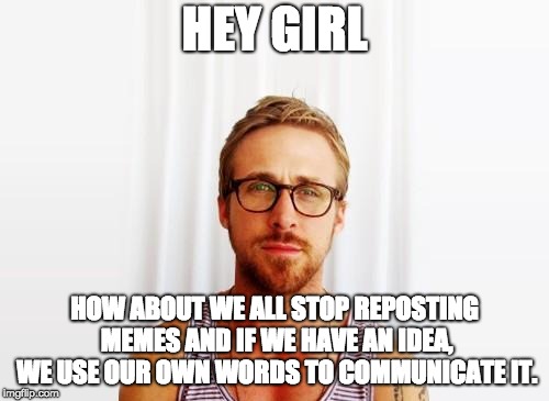 Ryan Gosling Hey Girl | HEY GIRL; HOW ABOUT WE ALL STOP REPOSTING MEMES AND IF WE HAVE AN IDEA, WE USE OUR OWN WORDS TO COMMUNICATE IT. | image tagged in ryan gosling hey girl | made w/ Imgflip meme maker