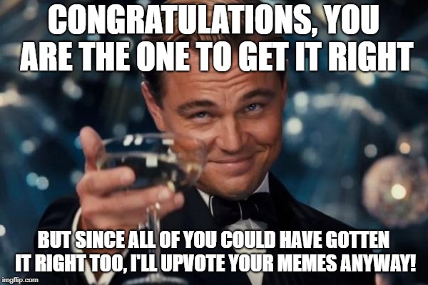 Leonardo Dicaprio Cheers Meme | CONGRATULATIONS, YOU ARE THE ONE TO GET IT RIGHT BUT SINCE ALL OF YOU COULD HAVE GOTTEN IT RIGHT TOO, I'LL UPVOTE YOUR MEMES ANYWAY! | image tagged in memes,leonardo dicaprio cheers | made w/ Imgflip meme maker