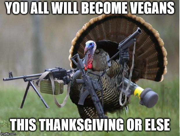 turkey | YOU ALL WILL BECOME VEGANS; THIS THANKSGIVING OR ELSE | image tagged in turkey | made w/ Imgflip meme maker